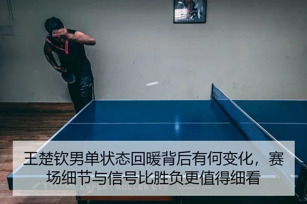 王楚钦男单状态回暖背后有何变化，赛场细节与信号比胜负更值得细看